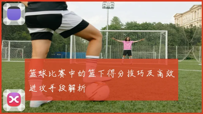 篮球比赛中的篮下得分技巧及高效进攻手段解析