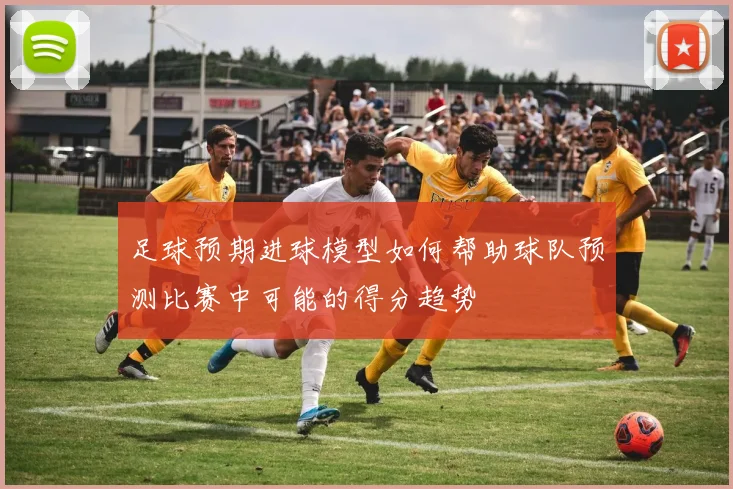 足球预期进球模型如何帮助球队预测比赛中可能的得分趋势