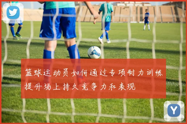 篮球运动员如何通过专项耐力训练提升场上持久竞争力和表现