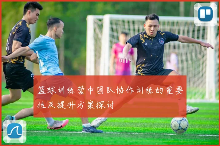 篮球训练营中团队协作训练的重要性及提升方案探讨