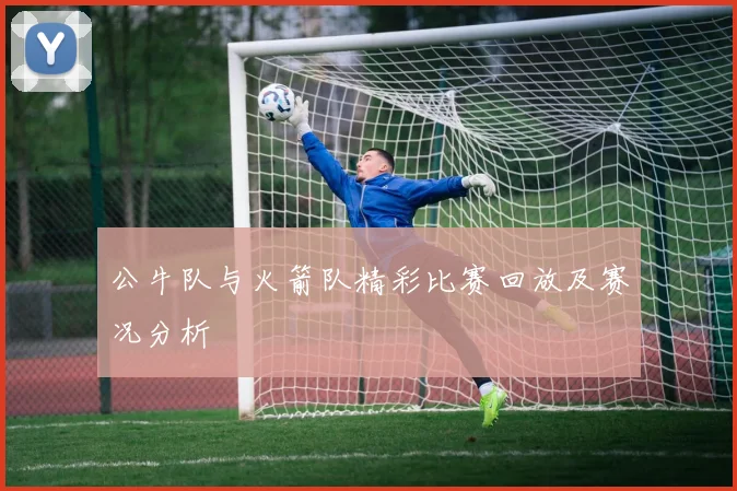 公牛队与火箭队精彩比赛回放及赛况分析